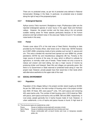 54
There are no protected areas, as per list of protected area defined in National
Conservation Strategy in the Swat. In particular, no protected area is located
along the right of way of the proposed project.
4.3.7 Endangered Species
Aythya nyroca, Falco naumanni, Bradypterus major, Phylloscopus tytleri are the
reported endangered species of avian fauna in the upper Swat and Kohistan
valleys. However, the project corridor and the trees along it do not provide
suitable nesting areas for these species particularly because of the human
presence and high ambient noise in the area (see Tables 4.6 and 4.7 for ambient
noise levels in the area).
4.3.8 Forest
Forests cover about 27% of the total area of Swat District. According to data
provided by the Forests officer, total forest cover in Swat was 136705 hectares
as of 2007–2008, comprising mostly of pine varieties such as kail, fir, spruce and
chir. This area is divided into resumed land (spread out over 92864 ha), private
plantations (43746 ha) and miscellaneous categories (96 ha). Forestry is the
major source of income of the area. An area, which is difficult to cultivate for
agriculture, is normally under use of forests. These forests not only a source to
reduce soil erosion and land sliding, but also a major source of income by
producing timber and firewood. Swat hills and villages are generally green. But
there is no Government or State reserved or protected forest along or near the
project road. However, private people have their wood lots in their lands which
add alternative aesthetics to the upper side of the road.
4.4 SOCIAL ENVIRONMENT
4.4.1 Population
Population of the villages falling in the project corridor stood roughly as 65,000.
As per the 1998 census, the total number of housing units in the project corridor
was 4500. Of these, 46% were pacca10 units, 14% semi–pacca and remaining
40% were kacha units. The number of total housing units in 2012 stood as 7864,
with pacca, semi–pacca and kacha units as 6099, 360 and 2806, respectively. In
rural areas, people generally live in kacha houses made of mud. However, in
urban settlements, a mix of kacha and pacca houses is found. A high level of
10. The structures types are explained as under :
Pacca House or building constructed with concrete or brick.
Semi–Pacca House or building constructed with burnt bricks and mud.
Kacha House constructed with un–burnt bricks and mud, or temporary wooden
poles, etc.
 