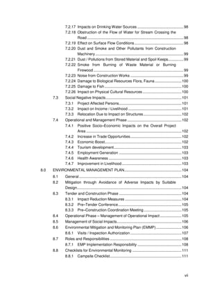 vii
7.2.17 Impacts on Drinking Water Sources .............................................98
7.2.18 Obstruction of the Flow of Water for Stream Crossing the
Road ..............................................................................................98
7.2.19 Effect on Surface Flow Conditions................................................98
7.2.20 Dust and Smoke and Other Pollutants from Construction
Machinery ......................................................................................99
7.2.21 Dust / Pollutions from Stored Material and Spoil Keeps...............99
7.2.22 Smoke from Burning of Waste Material or Burning
Firewood........................................................................................99
7.2.23 Noise from Construction Works ....................................................99
7.2.24 Damage to Biological Resources Flora, Fauna..........................100
7.2.25 Damage to Fish ...........................................................................100
7.2.26 Impact on Physical Cultural Resources......................................100
7.3 Social Negative Impacts..........................................................................101
7.3.1 Project Affected Persons.............................................................101
7.3.2 Impact on Income / Livelihood ....................................................101
7.3.3 Relocation Due to Impact on Structures.....................................102
7.4 Operational and Management Phase.....................................................102
7.4.1 Positive Socio–Economic Impacts on the Overall Project
Area .............................................................................................102
7.4.2 Increase in Trade Opportunities..................................................102
7.4.3 Economic Boost...........................................................................102
7.4.4 Tourism development..................................................................103
7.4.5 Employment Generation .............................................................103
7.4.6 Health Awareness .......................................................................103
7.4.7 Improvement in Livelihood ..........................................................103
8.0 ENVIRONMENTAL MANAGEMENT PLAN........................................................104
8.1 General....................................................................................................104
8.2 Mitigation through Avoidance of Adverse Impacts by Suitable
Design......................................................................................................104
8.3 Tender and Construction Phase .............................................................104
8.3.1 Impact Reduction Measures .......................................................104
8.3.2 Pre–Tender Conference..............................................................105
8.3.3 Pre–Construction Coordination Meeting.....................................105
8.4 Operational Phase – Management of Operational Impact.....................105
8.5 Management of Social Impacts...............................................................106
8.6 Environmental Mitigation and Monitoring Plan (EMMP).........................106
8.6.1 Visits / Inspection Authorization ..................................................107
8.7 Roles and Responsibilities......................................................................108
8.7.1 EMP Implementation Responsibility ...........................................108
8.8 Checklists for Environmental Monitoring ................................................111
8.8.1 Campsite Checklist......................................................................111
 