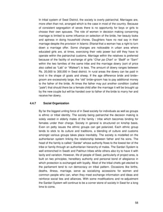 58
In tribal system of Swat District, the society is overly patriarchal. Marriages are,
more often than not, arranged which is the case in most of the country. Because
of consistent segregation of sexes there is no opportunity for boys or girls to
choose their own spouses. The role of women in decision making concerning
marriage is limited to some influence on selection of the bride, her beauty looks
and aptness in doing household chores. Daughters have no real say in their
marriage despite the provision in Islamic Shariat that a woman has a right to turn
down a marriage offer. Some changes are noticeable in urban area where
educated girls are, at times, exercising their veto power but still they have to
operate within the patriarchal customs. Marriage within the relatives is preferred
because of the facility of exchange of girls “Char pa Chari” or “Badli” or “Sarri”
within the two families of the same tribe and the marriage dowry (sort of price
also called as “Lab” or “Walwar”) is less. The amount of dowry ranges between
Rs. 20,000 to 300,000 in Swat district. In rural areas the dowry can be paid in
kind in the shape of goats and sheep. If the age difference bride and bride–
groom are excessively large, the “old” bride–groom has to pay additional money
to the father of the bride. At times the father may put another condition (called
“pate”) that should there be a female child after the marriage it will be brought up
by the new couple but will be handed over to father of the bride to marry her and
receive her dowry.
4.4.7 Social Organization
By far the biggest uniting force of in Swat society for individuals as well as groups
is ethnic or tribal identity. The society being patriarchal the decision making is
solely vested in elderly males of the family / tribe which becomes binding for
females under their charge. Society in general is structured on kinship basis.
Even on petty issues the ethnic groups can get polarized. Each ethnic group
tends to stick to its culture and traditions, a blending of culture and customs
amongst various groups takes place inevitably. The society is modelled on the
authoritarian system linking the relationship between father and his sons. The
head of the family is called “Sardar” whose authority flows to the lowest tier of the
tribe or family through an authoritarian hierarchy of males. The Sardari System is
well entrenched in Swatti and Pakhtun tribes while others also try to have it with
laxity and variation. However, life of people of Swat, particularly of project area, is
built on two principles; hereditary authority and personal bond of allegiance in
which protection is exchanged with loyalty. Most of the tribal chiefs get elected to
the parliament tend to run democracy on tribal pattern. Occasions like births,
deaths, illness, marriage, serve as socializing accessions for women and
common people who can, when they meet exchange information and ideas and
reinforce social ties and alliances. With some modifications and re–adjustment
the Sardari System will continue to be a corner stone of society in Swat for a long
time to come.
 