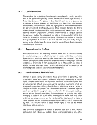 60
4.4.10 Conflict Resolution
The people in the project area have two options available for conflict resolution.
First is the government judiciary system and second is tribal Jirga (Council) of
Tribal elders) system. The people of Swat district is believed to be peaceful but
sometimes a dispute between two individuals, from two tribes, may generate
tribal vendetta. Usually in such cases the Jirga system is considered more useful.
On government side the highest Judicial Officer in each district is the District
Judge. Usually the individuals go to government Judiciary system if they are not
satisfied with their Jirga award. Ordinarily, whenever there is a dispute between
two persons / parties, the notables of one side go for reconciliation to the other
party and sit together to resolve the issue. Sometimes the dispute is resolved
through imposition of penalties in the form of cash, land, kind or by marrying
women to the inflicted side. For some time the Islamic Sharia Courts have also
been functional in the area.
4.4.11 Custom of Carrying Fire Arms
Although Swat district are inherently peaceful areas, yet it is customary among
the people to carry arms as a fashion or sign of prestige for Sardars or notables.
Advanced and automatic weapons like Kalashnikov are preferred. The other
reason for displaying arms is illiteracy and tribal enmity. Some people consider
weapons as ornaments of men. Because of war in Afghanistan and influx of
Afghan refugees into Swat district, all sorts of weapons are smuggled into the
extended project area and are available at cheap prices.
4.4.12 Role, Position and Status of Women
Women in Swat society for centuries have been victim of patriarchy, male
chauvinism, social discrimination, resource deprivation and denial of human
rights. Despite constitutional and legislative provisions, the customary law often
prevails making it difficult for women even to claim their legal rights which are
supposedly guaranteed. Although Islamic laws of inheritance provide a share to
daughter in father’s property but the custom does not allow it. However, a person
can bestow gift to his daughter, sister or wife in his life time, again treating a
woman with no rights to the property. In most of the social grouping men hold a
monopoly of power in the public arena. In the political arena, local level chiefs
and tribal are always men, so are the members of the local council of elders or
Jirga. Religious leaders in authority are all males and local codes of value are set
by men. This includes denial of basic human rights as well as the Muslim
inheritance rights to women.
The economic participation of women is different from that of men. Women
participate in both indoors and outdoors duties which are considered to be a free
 