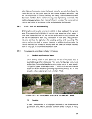 61
labor. Women fetch water, collect fuel wood, look after animals, fetch fodder for
cattle, process milk into butter, sour milk and cheese, and work with wool. They
are fully responsible for cooking, cleaning and taking care of children and other
dependent members. Some women are very good at producing handicrafts. The
traditional polygamy keeps them victim of inferiority complex. The women without
children are treated as an outsider by the family including her husband.
4.4.13 Child Labor and Apprenticeship
Child employment is quite common in district of Swat particularly the project
area. The magnitude of child labor is more in rural areas than urban areas. In
rural areas, more often than not, the children without education opportunities are
left with few alternatives than early participation in work force. They join labor
intensive activities like agriculture for weeding, picking and harvesting. The
children perform the task of grazing livestock. In addition to above tasks the
children also help their mothers in fetching water and firewood. Girls get involved,
from an early age, in daily routine of domestic work.
4.4.14 Services and Amenities Available in the Area
(i) Drinking and Domestic Water
Clean drinking water in Swat district as well as in the project area is
supplied through different sources. Tube wells, hand pumps, wells, rivers
and springs. Tube wells have become the major source of water supply,
using plastic pipes. Major Departments / Organizations involved in water
supply are Public Health Engineering Department (PHED). But in rural
areas the villagers do not get much help from PHED.
FIGURE – 4.9 : WATER SUPPLY SYSTEM IN THE PROJECT AREA
(ii) Housing
In Swat District as well as in the project area most of the houses have a
guest room, toilet, kitchen, separate bathroom and a courtyard. In newly
 