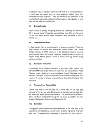 62
constructed houses attached bathroom with flush is an important feature.
In rural area the guest room is more spacious (called Hujra) and
courtyards are very spacious. Toilets are located at the other end of the
courtyard and are usually without any flush system. Many people of rural
area still use fields as open latrines.
(iii) Energy Supply
Major sources of energy for light purposes are Electricity and Kerosene
Oil. In general about 76% people use electricity while 24% use Kerosene
Oil. In rural areas animal dung, brushwood and fuel wood is still in
popular use.
(iv) Telecommunication
In Swat district, there is a good network of telecommunication. There is a
large number of private and government owned Public Call Offices
(PCOs). Number of PTCL telephone in the district connections exceeds
50,000 of which 80% are private (based on survey carried out as part of
present EIA). Mobile phone service is being used by almost every
working individual.
(v) Radio and Television
Government Radio Station Peshawar is the main radio station. The
advent of FM wave length district–wise services are also available. Radio
Pakistan country–wide services are available through Peshawar station
Pakistan Television Station at Peshawar is linked with country–wide PTV
network. A number of private channels have also started relaying their
programs.
(vi) Transport and Accessibility
District Swat has 634 km of road out of which 582 km are high type
whereas 52 km are low type. Construction of project under consideration
will add more length to the road network. The road from Sharifabad –
Kanju has been completed making the site more accessible. (Source:
Khyber Pakhtunkhwa Development Statistic 2010)
(vii) Sanitation
The hygienic and sanitation conditions prevalent in the rural area of the
project are not satisfactory, except in part of some big towns. In project
area only 7% people have covered pit or flush latrines. Most people in
 