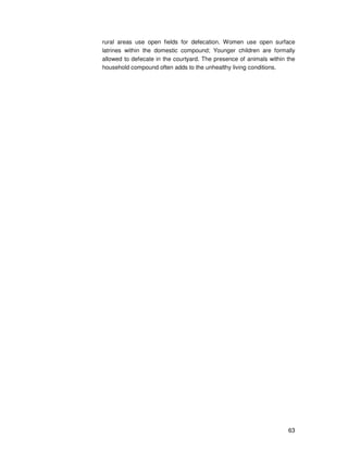 63
rural areas use open fields for defecation. Women use open surface
latrines within the domestic compound; Younger children are formally
allowed to defecate in the courtyard. The presence of animals within the
household compound often adds to the unhealthy living conditions.
 
