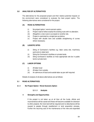 64
5.0 ANALYSIS OF ALTERNATIVES
The alternatives for the proposed project and their relative potential impacts on
the environment were considered to evaluate the best project option. The
following alternatives were considered for the project:
(A) ROAD ALTERNATIVES
(i) No project option / worst scenario option.
(ii) Project road to follow exactly the existing route with no alteration.
(iii) Altogether a new route is surveyed on another site.
(iv) Project is restricted to a single lane as before.
(v) Project with double lane and suitable straightening of curves
where necessary.
(B) LOGISTIC SITES
(i) Siting of Contractor’s facilities e.g. labor camp site, machinery
yard and on state land.
(ii) Siting the Contractor’s facilities on private lands.
(iii) Siting Contractor’s facilities at most appropriate site be in public
land or private land.
(C) LABOR OPTIONS
(i) All labor local
(ii) All labor from outside.
(iii) An admixture of local and outside labor as per skill required.
Details of analysis of all above alternatives are as follows:
5.1 ROAD ALTERNATIVES
5.1.1 No Project Option / Worst Scenario Option
5.1.1.1 Analysis
Strengths and Opportunities
If the project is not taken up at all then all the funds, efforts and
inconvenience will be saved and these will become available for diversion
to other projects. No more land will be required and no disturbance will be
caused to people through resettlement or land acquisition process.
Further the recurring cost of the maintenance of the new and expanded
 