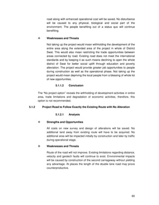 65
road along with enhanced operational cost will be saved. No disturbance
will be caused to any physical, biological and social part of the
environment. The people benefiting out of a status quo will continue
benefiting.
Weaknesses and Threats
Not taking up the project would mean withholding the development of the
entire area along the extended area of the project in whole of District
Swat. This would also mean restricting the trade opportunities between
areas connected by road. Existing road does not meet the international
standards and by keeping it as such means declining to open the whole
district of Swat for better social uplift through education and poverty
alleviation. The project would provide greater job opportunities to people
during construction as well as the operational phase. Not taking up the
project would mean depriving the local people from a blessing of whole lot
of new opportunities.
5.1.1.2 Conclusion
The “No project option” reveals the withholding of development activities in entire
area, trade limitations and degradation of economic activities, therefore, this
option is not recommended.
5.1.2 Project Road to Follow Exactly the Existing Route with No Alteration
5.1.2.1 Analysis
Strengths and Opportunities
All costs on new survey and design of alterations will be saved. No
additional land away from existing route will have to be acquired. No
additional area will be impacted initially by construction and later by traffic
during operational stage.
Weaknesses and Threats
Route of the road will not improve. Existing limitations regarding distance,
velocity and geotech faults will continue to exist. Environmental impacts
will be caused by construction of the second carriageway without yielding
any advantage. At places the length of the double lane road may prove
counterproductive.
 