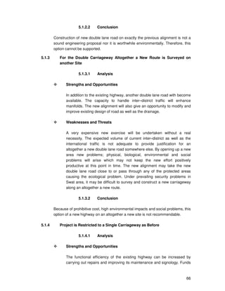 66
5.1.2.2 Conclusion
Construction of new double lane road on exactly the previous alignment is not a
sound engineering proposal nor it is worthwhile environmentally. Therefore, this
option cannot be supported.
5.1.3 For the Double Carriageway Altogether a New Route is Surveyed on
another Site
5.1.3.1 Analysis
Strengths and Opportunities
In addition to the existing highway, another double lane road with become
available. The capacity to handle inter–district traffic will enhance
manifolds. The new alignment will also give an opportunity to modify and
improve existing design of road as well as the drainage.
Weaknesses and Threats
A very expensive new exercise will be undertaken without a real
necessity. The expected volume of current inter–district as well as the
international traffic is not adequate to provide justification for an
altogether a new double lane road somewhere else. By opening up a new
area new problems; physical, biological, environmental and social
problems will arise which may not keep the new effort positively
productive at this point in time. The new alignment may take the new
double lane road close to or pass through any of the protected areas
causing the ecological problem. Under prevailing security problems in
Swat area, it may be difficult to survey and construct a new carriageway
along an altogether a new route.
5.1.3.2 Conclusion
Because of prohibitive cost, high environmental impacts and social problems, this
option of a new highway on an altogether a new site is not recommendable.
5.1.4 Project is Restricted to a Single Carriageway as Before
5.1.4.1 Analysis
Strengths and Opportunities
The functional efficiency of the existing highway can be increased by
carrying out repairs and improving its maintenance and signology. Funds
 