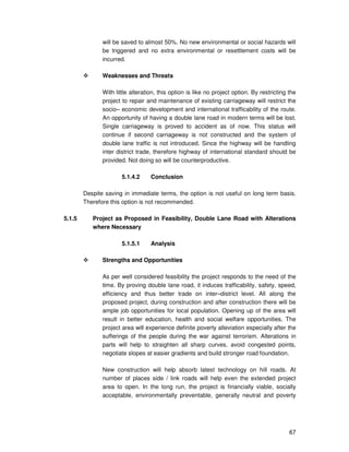 67
will be saved to almost 50%. No new environmental or social hazards will
be triggered and no extra environmental or resettlement costs will be
incurred.
Weaknesses and Threats
With little alteration, this option is like no project option. By restricting the
project to repair and maintenance of existing carriageway will restrict the
socio– economic development and international trafficability of the route.
An opportunity of having a double lane road in modern terms will be lost.
Single carriageway is proved to accident as of now. This status will
continue if second carriageway is not constructed and the system of
double lane traffic is not introduced. Since the highway will be handling
inter district trade, therefore highway of international standard should be
provided. Not doing so will be counterproductive.
5.1.4.2 Conclusion
Despite saving in immediate terms, the option is not useful on long term basis.
Therefore this option is not recommended.
5.1.5 Project as Proposed in Feasibility, Double Lane Road with Alterations
where Necessary
5.1.5.1 Analysis
Strengths and Opportunities
As per well considered feasibility the project responds to the need of the
time. By proving double lane road, it induces trafficability, safety, speed,
efficiency and thus better trade on inter–district level. All along the
proposed project, during construction and after construction there will be
ample job opportunities for local population. Opening up of the area will
result in better education, health and social welfare opportunities. The
project area will experience definite poverty alleviation especially after the
sufferings of the people during the war against terrorism. Alterations in
parts will help to straighten all sharp curves, avoid congested points,
negotiate slopes at easier gradients and build stronger road foundation.
New construction will help absorb latest technology on hill roads. At
number of places side / link roads will help even the extended project
area to open. In the long run, the project is financially viable, socially
acceptable, environmentally preventable, generally neutral and poverty
 