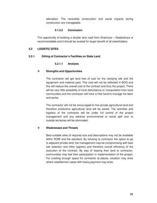 68
alleviation. The reversible construction and social impacts during
construction are manageable.
5.1.5.2 Conclusion
The opportunity of building a double lane road from Shamozai – Dadahahara is
recommendable and it should be availed for larger benefit of all stakeholders.
5.2 LOGISTIC SITES
5.2.1 Sitting of Contractor’s Facilities on State Land
5.2.1.1 Analysis
Strengths and Opportunities
The contractor will get land free of cost for the camping site and the
equipment and material yard. This cost will not be reflected in BOQ and
this will reduce the overall cost of the contract and thus the project. There
will be very little possibility of local disturbance or manipulation from local
communities and the contractor will have a free hand to manage his labor
and works.
The contractor will not be encouraged to hire private agricultural land and
therefore productive agricultural land will be saved. The activities and
logistics of the contractor will be under full control of the project
management and any adverse environmental or social spill over to
outside territories will be eliminated.
Weaknesses and Threats
Best suitable sites of required size and descriptions may not be available
within ROW and the standard. By refusing to contractor the option to go
to adjacent private land, the management may be compromising with best
site selection and other logistics and therefore overall efficiency of the
execution of the contract. By way of leasing their land to contractor,
communities may feel their participation in implementation of the project.
For creating enough space for contractor at places, situation may arise
where resettlement cases with heavy payment may arise.
 
