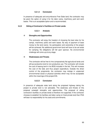 69
5.2.1.2 Conclusion
In presence of adequate and encumbrance Free State land, the contractor may
be given the option of using it for his labor camp, machinery yard and work
bases. This is an acceptable option and is recommended.
5.2.2 Sitting of Contractor’s Facilities on Private Lands
5.2.2.1 Analysis
Strengths and Opportunities
The contractor will enjoy the freedom of choosing the best sites for his
camps, machinery yards and work bases. By way of payment of base
money to the land owner, his participation and ownership of the project
will be achieved. No additional government land will have to be set aside
for camping. No obligations will fall upon sponsor. No environmental
challenge will come up at any stage.
Weaknesses and Threats
The contractor will be free to hire comparatively flat agricultural lands and
will put productive land to non–productive use. The contractor will include
the cost of leasing land in his BOQ included in the bid. This will increase
the cost of the bids and thus project expenditure. Outside the direct
control of the proponents, the contractor may indulge in unplanned
environmental social or physical activities which may not be acceptable
within the meanings of the project EIA.
5.2.2.2 Conclusion
In presence of adequate state land along the proposed highway taking the
project to private land is not advisable. The weakness and threats of this
proposal outweigh strengths and opportunities. The proposal of sitting
contractor’s facilities on private lands is therefore not supported. If the contractor
chooses to establish his facilities and labor camp on hired private land then PHA
will bear no responsibility for his costs and commitments.
 