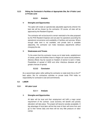 70
5.2.3 Sitting the Contractor’s Facilities at Appropriate Site, Be it Public Land
or Private Land
5.2.3.1 Analysis
Strengths and Opportunities
The option will create an operationally adjustable opportunity wherein the
best site will be chosen by the contractor. Of course, all sites will be
approved by the Resident Engineer.
The contractor will not be bound to remain restricted to the sites proposed
by the PHA Resident Engineer and can plan his operations according his
operational convenience and availability of facilities and services. Where
enough state land is not available, and private land is available
adjacently, the contractor can make necessary adjustments without
changing the site.
Weaknesses and Threats
To the extent that the contractor moves out of state lands, establishment
of camps, yards and facilities close to villages can cause social problems.
Adverse effects may be caused on freedom of women to work in fields.
Possibilities of spread of AIDS and other infectious diseases will get
greater chances of spread.
5.2.3.2 Conclusion
As a second best option (after settling the contractor on state land) this is the 2nd
best option. But for contractors activities on private lands PHA holds no
responsibility for contractor’s cost and commitments.
5.3 LABOR
5.3.1 All Labor Local
5.3.1.1 Analysis
Strengths and Opportunities
All labor will be local and their employment will fulfill a major social
requirement of the contract. Local economy will benefit and poverty
alleviation will take place. The project will become socially acceptable. A
big advantage of local labor will be that most of them will come from and
go to their homes daily and there will be very little pressure on labor
camps.
 