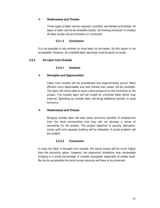 71
Weaknesses and Threats
Three types of labor will be required; unskilled, semiskilled and skilled. All
types of labor cannot be available locally. So binding contractor to employ
all labor locally can put limitation on contractor.
5.3.1.2 Conclusion
It is not possible to rely entirely on local labor for all trades. So this option is not
acceptable. However, all unskilled labor openings must be given to locals.
5.3.2 All Labor from Outside
5.3.2.1 Analysis
Strengths and Opportunities
Labor from outside will be preselected and ergonomically sound. More
efficient more dependable and well trained man power will be available.
The labor will not be able to erect undue pressure on the contractor or the
project. The outside labor will set model for untrained labor which may
improve. Spending by outside labor will bring additional benefit, to local
economy.
Weaknesses and Threats
Bringing outside labor will take away economic benefits of employment
from the local communities and they will not develop a sense of
ownership for the project. The project objective of poverty alleviation,
social uplift and capacity building will be defeated. A social problem will
be created.
5.3.2.2 Conclusion
In case the labor is brought from outside, the social losses will be much higher
than the economic gains. However, the ergonomic limitations may necessitate
bringing in a small percentage of outside manpower especially at skilled level.
But as far as possible the local human resource will have to be preferred.
 