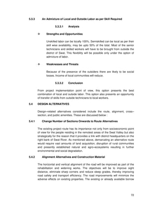 72
5.3.3 An Admixture of Local and Outside Labor as per Skill Required
5.3.3.1 Analysis
Strengths and Opportunities
Unskilled labor can be locally 100%. Semiskilled can be local as per their
skill wise availability, may be upto 50% of the total. Most of the senior
technicians and skilled workers will have to be brought from outside the
district of Swat. This flexibility will be possible only under the option of
admixture of labor.
Weaknesses and Threats
Because of the presence of the outsiders there are likely to be social
losses. Income of local communities will reduce.
5.3.3.2 Conclusion
From project implementation point of view, this option presents the best
combination of local and outside labor. This option also presents an opportunity
of transfer of skills from outside technicians to local workers.
5.4 DESIGN ALTERNATIVES
Design–related alternatives considered include the route, alignment, cross–
section, and public amenities. These are discussed below :
5.4.1 Change Number of Sections Onwards to Route Alternatives
The existing project route has its importance not only from socioeconomic point
of view for the people residing in the remotest areas of the Swat Valley but also
strategically for the reason that it provides a link with district headquarters on the
right bank of Swat River. As mentioned above, demarcating an alternative route
would require vast amounts of land acquisition, disruption of rural communities
and presently established natural and agro–ecosystems resulting in further
environmental and social degradation.
5.4.2 Alignment Alternatives and Construction Material
The horizontal and vertical alignment of the road will be improved as part of the
rehabilitation and widening works. The objectives will be to improve sight
distance, eliminate sharp corners and reduce steep grades, thereby improving
road safety and transport efficiency. The road improvements will minimize the
adverse effects on existing properties. The existing or already available borrow
 