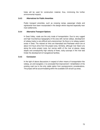 73
holes will be used for construction material, thus, minimizing the further
environmental impacts.
5.4.3 Alternatives for Public Amenities
Public transport amenities, such as crossing ramps, passenger sheds and
signboards have been incorporated in the design where required especially near
main settlements.
5.4.4 Alternative Transport Options
In Swat Valley, roads are the only mode of transportation. Due to very rugged
and high mountainous topography of the area with narrow valleys, development
of railway tracks is very difficult and uneconomical. So there is no railway system
exists in Swat. The nearest air links are Islamabad and Peshawar which are at
about 4–6 hours drive from the project area. Similarly, although river Swat runs
along the entire project route, but narrow width of the river at places, steep
slopes and consequently high velocity of flows, rocky outcrops in the river bed
hinder the development of navigational facilities.
5.4.5 Conclusion
In the light of above discussions in respect of other means of transportation like
railway, air and navigation, it is concluded that improvement / rehabilitation of the
existing road rout is the only viable option from socioeconomic considerations.
The project will be accommodating within the available COI at built up areas.
 