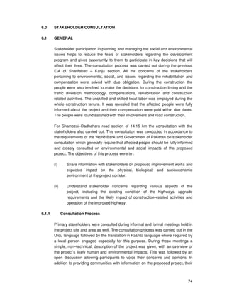 74
6.0 STAKEHOLDER CONSULTATION
6.1 GENERAL
Stakeholder participation in planning and managing the social and environmental
issues helps to reduce the fears of stakeholders regarding the development
program and gives opportunity to them to participate in key decisions that will
affect their lives. The consultation process was carried out during the previous
EIA of Sharifabad – Kanju section. All the concerns of the stakeholders
pertaining to environmental, social, and issues regarding the rehabilitation and
compensation were solved with due obligation. During the construction the
people were also involved to make the decisions for construction timing and the
traffic diversion methodology, compensations, rehabilitation and construction
related activities. The unskilled and skilled local labor was employed during the
whole construction tenure. It was revealed that the affected people were fully
informed about the project and their compensation were paid within due dates.
The people were found satisfied with their involvement and road construction.
For Shamozai–Dadhahara road section of 14.15 km the consultation with the
stakeholders also carried out. This consultation was conducted in accordance to
the requirements of the World Bank and Government of Pakistan on stakeholder
consultation which generally require that affected people should be fully informed
and closely consulted on environmental and social impacts of the proposed
project. The objectives of this process were to :
(i) Share information with stakeholders on proposed improvement works and
expected impact on the physical, biological, and socioeconomic
environment of the project corridor.
(ii) Understand stakeholder concerns regarding various aspects of the
project, including the existing condition of the highways, upgrade
requirements and the likely impact of construction–related activities and
operation of the improved highway.
6.1.1 Consultation Process
Primary stakeholders were consulted during informal and formal meetings held in
the project site and area as well. The consultation process was carried out in the
Urdu language followed by the translation in Pashto language where required by
a local person engaged especially for this purpose. During these meetings a
simple, non–technical, description of the project was given, with an overview of
the project’s likely human and environmental impacts. This was followed by an
open discussion allowing participants to voice their concerns and opinions. In
addition to providing communities with information on the proposed project, their
 