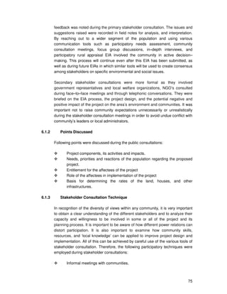 75
feedback was noted during the primary stakeholder consultation. The issues and
suggestions raised were recorded in field notes for analysis, and interpretation.
By reaching out to a wider segment of the population and using various
communication tools such as participatory needs assessment, community
consultation meetings, focus group discussions, in–depth interviews, and
participatory rural appraisal EIA involved the community in active decision–
making. This process will continue even after this EIA has been submitted, as
well as during future EIAs in which similar tools will be used to create consensus
among stakeholders on specific environmental and social issues.
Secondary stakeholder consultations were more formal as they involved
government representatives and local welfare organizations, NGO’s consulted
during face–to–face meetings and through telephonic conversations. They were
briefed on the EIA process, the project design, and the potential negative and
positive impact of the project on the area’s environment and communities. It was
important not to raise community expectations unnecessarily or unrealistically
during the stakeholder consultation meetings in order to avoid undue conflict with
community’s leaders or local administrators.
6.1.2 Points Discussed
Following points were discussed during the public consultations:
Project components, its activities and impacts.
Needs, priorities and reactions of the population regarding the proposed
project.
Entitlement for the affectees of the project
Role of the affectees in implementation of the project
Basis for determining the rates of the land, houses, and other
infrastructures.
6.1.3 Stakeholder Consultation Technique
In recognition of the diversity of views within any community, it is very important
to obtain a clear understanding of the different stakeholders and to analyze their
capacity and willingness to be involved in some or all of the project and its
planning process. It is important to be aware of how different power relations can
distort participation. It is also important to examine how community skills,
resources, and ‘local knowledge’ can be applied to improve project design and
implementation. All of this can be achieved by careful use of the various tools of
stakeholder consultation. Therefore, the following participatory techniques were
employed during stakeholder consultations:
Informal meetings with communities.
 
