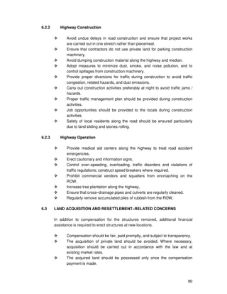 80
6.2.2 Highway Construction
Avoid undue delays in road construction and ensure that project works
are carried out in one stretch rather than piecemeal.
Ensure that contractors do not use private land for parking construction
machinery.
Avoid dumping construction material along the highway and median.
Adopt measures to minimize dust, smoke, and noise pollution, and to
control spillages from construction machinery.
Provide proper diversions for traffic during construction to avoid traffic
congestion, related hazards, and dust emissions.
Carry out construction activities preferably at night to avoid traffic jams /
hazards.
Proper traffic management plan should be provided during construction
activities.
Job opportunities should be provided to the locals during construction
activities.
Safety of local residents along the road should be ensured particularly
due to land sliding and stones rolling.
6.2.3 Highway Operation
Provide medical aid centers along the highway to treat road accident
emergencies.
Erect cautionary and information signs.
Control over–speeding, overloading, traffic disorders and violations of
traffic regulations; construct speed breakers where required.
Prohibit commercial vendors and squatters from encroaching on the
ROW.
Increase tree plantation along the highway.
Ensure that cross–drainage pipes and culverts are regularly cleaned.
Regularly remove accumulated piles of rubbish from the ROW.
6.3 LAND ACQUISITION AND RESETTLEMENT–RELATED CONCERNS
In addition to compensation for the structures removed, additional financial
assistance is required to erect structures at new locations.
Compensation should be fair, paid promptly, and subject to transparency.
The acquisition of private land should be avoided. Where necessary,
acquisition should be carried out in accordance with the law and at
existing market rates.
The acquired land should be possessed only once the compensation
payment is made.
 