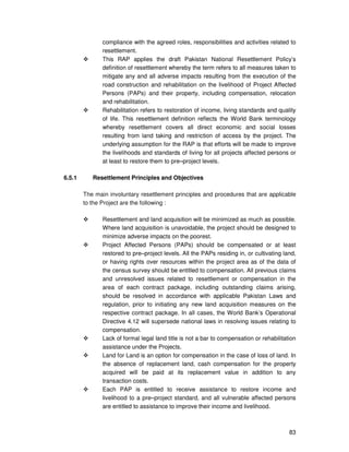 83
compliance with the agreed roles, responsibilities and activities related to
resettlement.
This RAP applies the draft Pakistan National Resettlement Policy’s
definition of resettlement whereby the term refers to all measures taken to
mitigate any and all adverse impacts resulting from the execution of the
road construction and rehabilitation on the livelihood of Project Affected
Persons (PAPs) and their property, including compensation, relocation
and rehabilitation.
Rehabilitation refers to restoration of income, living standards and quality
of life. This resettlement definition reflects the World Bank terminology
whereby resettlement covers all direct economic and social losses
resulting from land taking and restriction of access by the project. The
underlying assumption for the RAP is that efforts will be made to improve
the livelihoods and standards of living for all projects affected persons or
at least to restore them to pre–project levels.
6.5.1 Resettlement Principles and Objectives
The main involuntary resettlement principles and procedures that are applicable
to the Project are the following :
Resettlement and land acquisition will be minimized as much as possible.
Where land acquisition is unavoidable, the project should be designed to
minimize adverse impacts on the poorest.
Project Affected Persons (PAPs) should be compensated or at least
restored to pre–project levels. All the PAPs residing in, or cultivating land,
or having rights over resources within the project area as of the data of
the census survey should be entitled to compensation. All previous claims
and unresolved issues related to resettlement or compensation in the
area of each contract package, including outstanding claims arising,
should be resolved in accordance with applicable Pakistan Laws and
regulation, prior to initiating any new land acquisition measures on the
respective contract package. In all cases, the World Bank’s Operational
Directive 4.12 will supersede national laws in resolving issues relating to
compensation.
Lack of formal legal land title is not a bar to compensation or rehabilitation
assistance under the Projects.
Land for Land is an option for compensation in the case of loss of land. In
the absence of replacement land, cash compensation for the property
acquired will be paid at its replacement value in addition to any
transaction costs.
Each PAP is entitled to receive assistance to restore income and
livelihood to a pre–project standard, and all vulnerable affected persons
are entitled to assistance to improve their income and livelihood.
 
