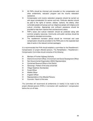 84
All PAPs should be informed and consulted on the compensation and
other entitlements, relocation program and the income restoration
assistance.
Compensation and income restoration programs should be carried out
with equal consideration for women and men. Particular attention should
be paid to the rights of women, widows, orphans, the elderly, other
vulnerable people and group such as indigenous people and religious and
cultural minorities. Appropriate and sufficient assistance should be
provided to help them improve their socioeconomic status.
PAP’s social and cultural institution should be protected along with
common property resources. Community and public services should be
provided to relocated communities.
The resettlement transition period should be minimized and case
compensation should be provided to the PAPs prior to the expected start
data of works in the relevant contract package/s.
It is recommended that PHA should establish a committee for the Resettlement /
Compensation of project affected persons. The Rehabilitation / Resettlement /
Compensation Committee should comprise of the following:
Member of Frontier Highway Authority
District Environment Officer, Environment and Social Development Officer
Non Governmental Organization (NGO) Representative
Concerned Revenue Officer of the District
Qanoongo / Patwari of the area concerned
Village Headman (Numberdar)
Forest Officer
Wildlife Officer
Irrigation Officer
Representative of the Affected Persons.
Councilor / Nazim of the area.
The committee will recommend all entitlements (in totality) to be made to the
project affected persons (PAPs) in connection with resettlement / compensation
before the cut–off date.
 