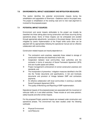 85
7.0 ENVIRONMENTAL IMPACT ASSESSMENT AND MITIGATION MEASURES
This section identifies the potential environmental impacts during the
rehabilitation and upgradation of Shamozai – Dadahara road on the project area.
The project is rehabilitation of the existing road and no new road alignment is
involved for the proposed project.
7.1 POTENTIAL IMPACT SOURCES
Environment and social impacts attributable to the project can broadly be
classified into those taking place during construction and those occurring during
operational phase. Some of these impacts can be anticipated and avoided
through appropriate adjustments / provisions in the project design. Some can be
mitigated by careful implementation of the Project while some other can be
adjusted with by appropriately following the operational manual and an effective
collaboration with communities.
Construction related impacts are heavily dependent on :
The contractor’s work practices, especially those related to storage of
construction materials and cleanliness of work site;
Cooperation between local communities, local authorities and the
contractor in terms of execution of Social Framework Agreement (SFA)
and use of public space and utilities;
Project management’s enforcement of correct construction practices and
standards; and
The incorporation of preventive / mitigation measures identified in the EIA
into the Tender documents and specifications, in bid and Contracts
documents and provision of linkage between EMP and contractors
payments.
An effective collaboration with local communities in evolving a workable
Social Framework Agreement (SFA).
The quality of Monitoring and Reporting of EMP implementation.
Operational impacts of the proposed project are associated with the movement of
vehicular traffic on it and allied activities. These include air and noise pollution,
safety hazards and other similar impacts.
For this proposed Project, potential impacts are reviewed under construction and
operational phases. The environment has been studied under the following
subheads:
Physical Environment
Land Resource
 