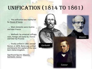Unification (1814 to 1861)．The unification was mainly led by House of Savoy.．Main obstacles were Austria and later France.．Methods: by universal suffrage, wars, foreign aid (early by  France and later by Prussia)．Finally unified in 1861 (except Rome), in 1870, Rome was unified and became the capital of the new-born Italian kingdom.Significant figures: Mazzini, Garibaldi, CavourMazziniGaribaldiCavour