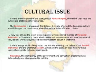 Cultural issue．Italians are very proud of the past glorious Roman Empire, they think their race and culture are pretty superior in Europe.．The Renaissance is also proud  for Italians, it greatly affected the European culture in middle ages, the renaissance also affirmed the value of Italian culture.．Italy was almost the latest western power which entered the tide of Industrial Revolution in 19-century, that’s why its economic development was slow. Because of this, Italians were always teased by other western power in that time.．Italians always avoid talking about the matters involving the defeat in the Second World War and the shameful Fascism, which are the stains of their history, these topics always make Italians embarrassed.．Nowadays, the inefficiency of the government and corruption problems make Italians feel great disappointed to politics.
