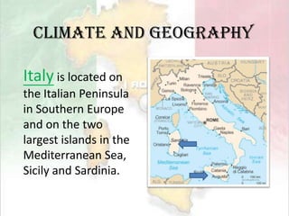 Climate and GeographyItaly is located on the Italian Peninsula in Southern Europe and on the two largest islands in the Mediterranean Sea, Sicily and Sardinia. 