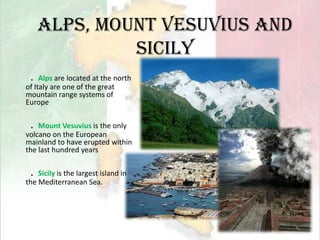 Alps, Mount Vesuvius and Sicily．Alps are located at the north of Italy are one of the great mountain range systems of Europe．Mount Vesuvius is the only volcano on the European mainland to have erupted within the last hundred years．Sicily is the largest island in the Mediterranean Sea.