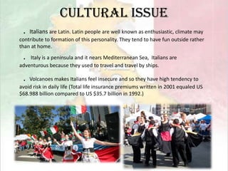 Cultural issue．Italians are Latin. Latin people are well known as enthusiastic, climate may contribute to formation of this personality. They tend to have fun outside rather than at home.． Italy is a peninsula and it nears Mediterranean Sea,  Italians are adventurous because they used to travel and travel by ships.．Volcanoes makes Italians feel insecure and so they have high tendency to avoid risk in daily life (Total life insurance premiums written in 2001 equaled US $68.988 billion compared to US $35.7 billion in 1992.)