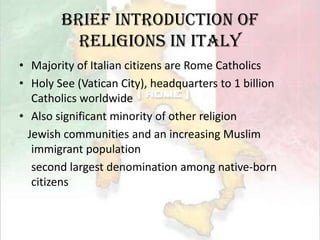 Brief Introduction of Religions in ItalyMajority of Italian citizens are Rome CatholicsHoly See (Vatican City), headquarters to 1 billion Catholics worldwideAlso significant minority of other religionJewish communities and an increasing Muslim immigrant populationsecond largest denomination among native-born citizens