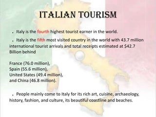 Italian Tourism．Italy is the fourth highest tourist earner in the world.．Italy is the fifth most visited country in the world with 43.7 millioninternational tourist arrivals and total receipts estimated at $42.7Billion behind France (76.0 million), Spain (55.6 million), United States (49.4 million), and China (46.8 million). ．People mainly come to Italy for its rich art, cuisine, archaeology,history, fashion, and culture, its beautiful coastline and beaches.