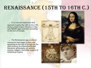 Renaissance (15th to 16th c.)．It’s a cultural movement that spanned roughly the 14th to the 17th century, beginning in Florence in the Late Middle Ages and later spreading to the rest of Europe.  ．The Renaissance was a cultural movement that began in Italy, and spreading to the rest of Europe by the 16th century, its influence affected literature, philosophy, art, politics, science, religion, and other aspects of intellectual inquiry. 