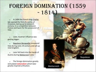 Foreign domination (1559 - 1814) ． In 1494 the French king  Charles VIII  opened the first of a series of invasions, lasting up to sixteenth century, in a competition between France and Spain for the possession of Italy.  ． Later, Austrian influence was getting bigger. ． Napoleon Bonaparte  conquered Italy during early 19-century and set up new kingdom. ． Later fell back into the hands of Austria during  Metternich  ‘s era. ． The foreign domination greatly stimulated  nationalism  which later greatly inspired unification. Napoleon Metternich 