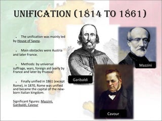 Unification (1814 to 1861) ． The unification was mainly led by  House of Savoy . ． Main obstacles were Austria and later France. ． Methods: by universal suffrage, wars, foreign aid (early by  France and later by Prussia) ． Finally unified in 1861 (except Rome), in 1870, Rome was unified and became the capital of the new-born Italian kingdom. Significant figures:  Mazzini, Garibaldi, Cavour Cavour Garibaldi Mazzini 