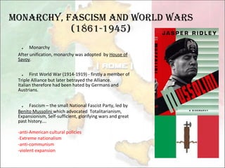 Monarchy, Fascism and World Wars (1861-1945) ． Monarchy  After unification, monarchy was adopted  by  House of Savoy . ． First World War (1914-1919) - firstly a member of Triple Alliance but later betrayed the Alliance. Italian therefore had been hated by Germans and Austrians. ． Fascism – the small National Fascist Party, led by  Benito Mussolini  which advocated  Totalitarianism, Expansionism, Self-sufficient, glorifying wars and great past history…. -anti-American cultural policies -Extreme nationalism -anti-communism -violent expansion 