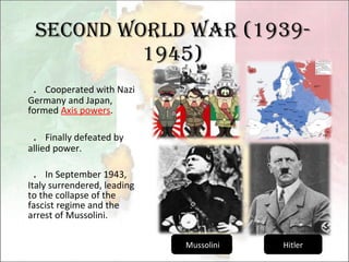 Second World War (1939- 1945) ． Cooperated with Nazi Germany and Japan, formed  Axis powers . ． Finally defeated by allied power. ． In September 1943, Italy surrendered, leading to the collapse of the fascist regime and the arrest of Mussolini. Mussolini Hitler 