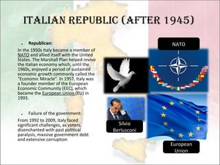 Italian Republic (after 1945) ． Republican: In the 1950s Italy became a member of  NATO  and allied itself with the United States. The Marshall Plan helped revive the Italian economy which, until the 1960s, enjoyed a period of sustained economic growth commonly called the "Economic Miracle". In 1957, Italy was a founder member of the European Economic Community (EEC), which became the  European Union  (EU) in 1993.   ． Failure of the government:  From 1992 to 2009, Italy faced significant challenges, as voters, disenchanted with past political paralysis, massive government debt and extensive corruption Silvio Berlusconi NATO European Union 