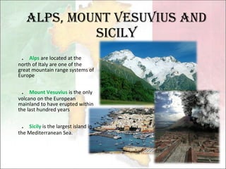 Alps, Mount Vesuvius and Sicily ． Alps  are located at the north of Italy are one of the great mountain range systems of Europe ． Mount Vesuvius  is the only volcano on the European mainland to have erupted within the last hundred years ． Sicily  is the largest island in the Mediterranean Sea. 