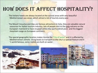 How does it affect hospitality? ． The Italians hotels are always located at the coastal areas with very beautiful Mediterranean sea views, which attract a lot of tourists every year. ． The Mount Vesuvlus and Alps are famous attractions in Italy, they are valuable natural resources for Italian tourism industry, lots of people visit to the  only  volcano on the European mainland to have erupted within the last hundred years  and the biggest mountain range on European continent. ． The special geographic location makes Venice the ‘ City of water ’ and it is affected by Mediterranean climate. Using boats to transport in the city is a special feature and it ‘s world-famous, some motels are built on water. 