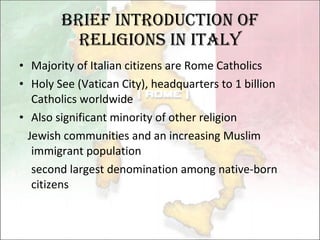 Brief Introduction of Religions in Italy Majority of Italian citizens are Rome Catholics Holy See (Vatican City), headquarters to 1 billion Catholics worldwide Also significant minority of other religion Jewish communities and an increasing Muslim immigrant population second largest denomination among native-born citizens 
