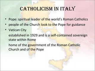 Catholicism in Italy Pope: spiritual leader of the world’s Roman Catholics people of the Church look to the Pope for guidance  Vatican City established in 1929 and is a self-contained sovereign state within Rome home of the government of the Roman Catholic Church and of the Pope  