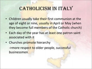 Catholicism in Italy Children usually take their first communion at the age of eight or nine, usually in April or May (when they become full members of the Catholic church)  Each day of the year has at least one patron saint associated with it  Churches promote hierarchy  ->more respect to older people, successful businessmen 