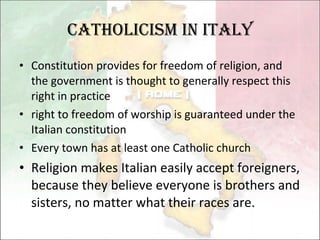 Catholicism in Italy Constitution provides for freedom of religion, and the government is thought to generally respect this right in practice right to freedom of worship is guaranteed under the Italian constitution Every town has at least one Catholic church Religion makes Italian easily accept foreigners, because they believe everyone is brothers and sisters, no matter what their races are. 