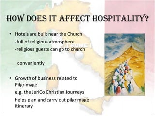 Hotels are built near the Church -full of religious atmosphere -religious guests can go to church  conveniently Growth of business related to Pilgrimage  e.g. the  JeriCo Christian Journeys  helps plan and carry out pilgrimage itinerary How Does it affect hospitality? 