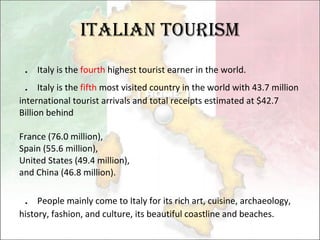 Italian Tourism ． Italy is the  fourth  highest tourist earner in the world. ． Italy is the  fifth  most visited country in the world with 43.7 million international tourist arrivals and total receipts estimated at $42.7 Billion behind  France (76.0 million),  Spain (55.6 million),  United States (49.4 million),  and China (46.8 million).  ． People mainly come to Italy for its rich art, cuisine, archaeology, history, fashion, and culture, its beautiful coastline and beaches. 