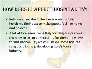 Religion advocates to love everyone, so Italian hotels try their best to make guests feel like home and beloved. A lot of foreigners come Italy for religious purposes, churches in Milan are hotspots for them, they love to visit Vatican City which is inside Rome too, the religious trips help developing Italy’s tourism industry. How Does it affect hospitality? 