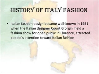 Italian fashion design became well-known in 1951  when  the Italian designer  Count Giorgini  held  a fashion show for  open public  in Florence , attracted people’s attention toward Italian fashion History of Italy fashion 