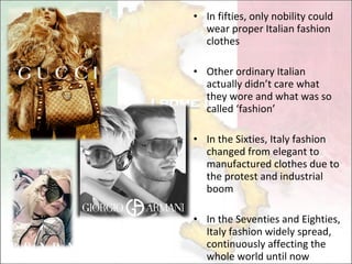 In fifties, only nobility could  wear proper Italian fashion clothes Other ordinary Italian actually didn’t care what they wore and what was so called ‘fashion’ In the Sixties , Italy fashion changed from elegant to  manufactured  clothes due to the  protest and industrial boom I n the Seventies and Eighties , Italy fashion widely spread, continuously affecting the whole world until now 