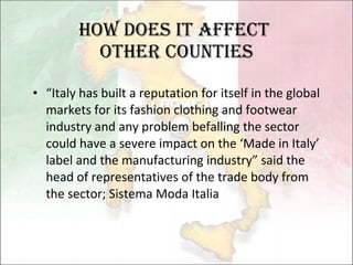 How Does it affect  other counties “ Italy has built a reputation for itself in the global markets for its fashion clothing and footwear industry and any problem befalling the sector could have a severe impact on the ‘Made in Italy’ label and the manufacturing industry” said the head of  r epresentatives of the trade body from the sector; Sistema Moda Italia  