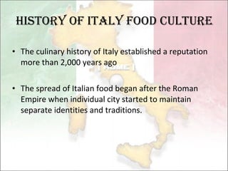 History of Italy food culture The culinary history of Italy established a reputation more than 2,000 years ago  The spread of Italian food began after the   Roman Empire when individual city  started  to  maintain  separate identities and  traditions .  