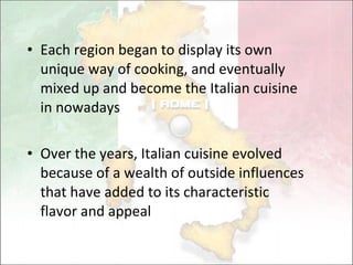 Each region began to display its own unique way of cooking,  and eventually mixed up and become the Italian cuisine in nowadays Over the years, Italian cuisine evolved   because of a wealth of outside influences that have added to its characteristic flavor and appeal  